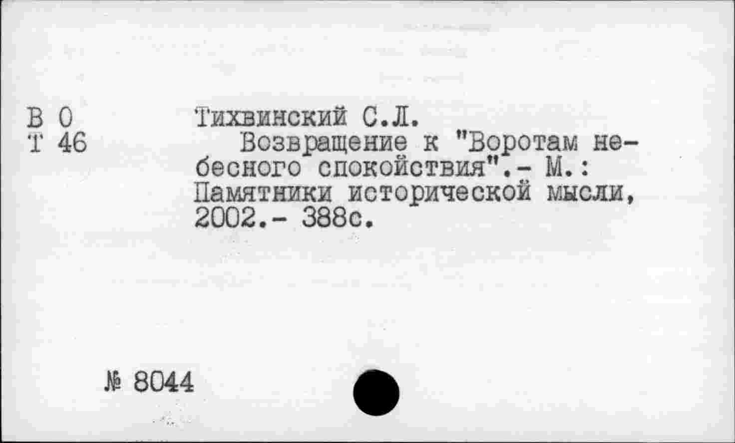 ﻿В 0 Тихвинский С.Л.
Т 46	Возвращение к ’’Воротам не-
бесного спокойствия”.- М.: Памятники исторической мысли, 2002.- 388с.
8044